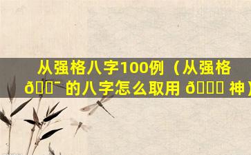 从强格八字100例（从强格 🐯 的八字怎么取用 🐋 神）